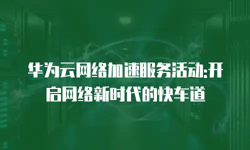 华为云网络加速服务活动:开启网络新时代的快车道
