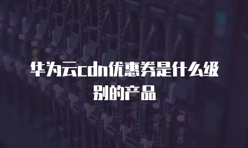 华为云cdn优惠券是什么级别的产品