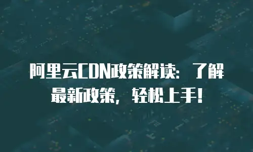 阿里云CDN政策解读：了解最新政策，轻松上手！