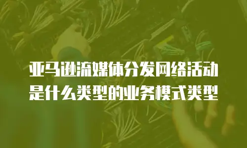 亚马逊流媒体分发网络活动是什么类型的业务模式类型