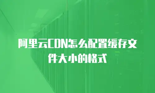 阿里云CDN怎么配置缓存文件大小的格式