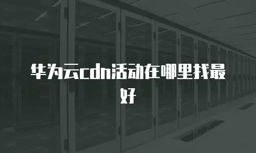 华为云cdn活动在哪里找最好