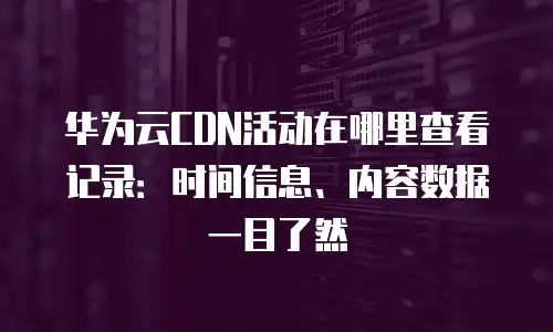 华为云CDN活动在哪里查看记录：时间信息、内容数据一目了然