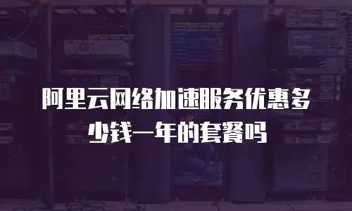 阿里云网络加速服务优惠多少钱一年的套餐吗