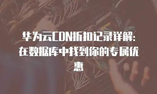 华为云CDN折扣记录详解：在数据库中找到你的专属优惠