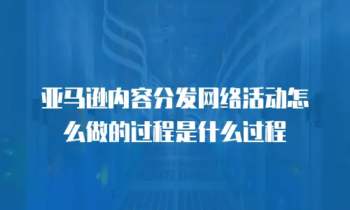 亚马逊内容分发网络活动怎么做的过程是什么过程