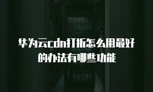 华为云cdn打折怎么用最好的办法有哪些功能