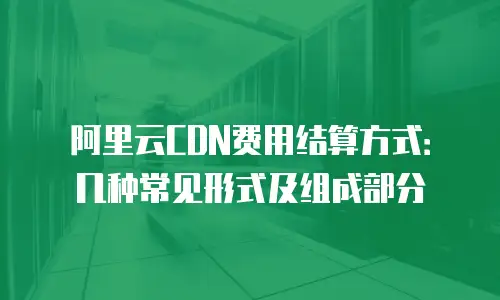 阿里云CDN费用结算方式：几种常见形式及组成部分
