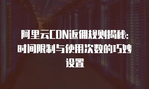 阿里云CDN返佣规则揭秘：时间限制与使用次数的巧妙设置