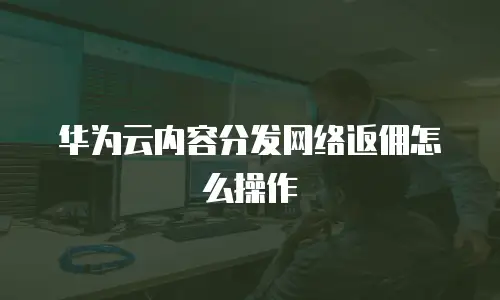 华为云内容分发网络返佣怎么操作