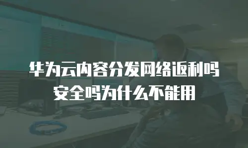 华为云内容分发网络返利吗安全吗为什么不能用