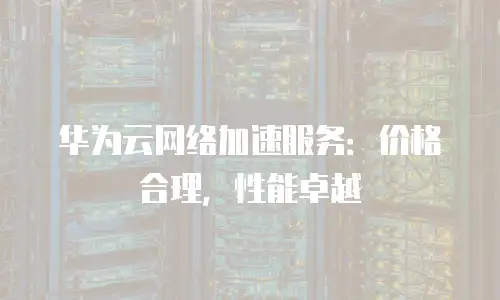华为云网络加速服务：价格合理，性能卓越