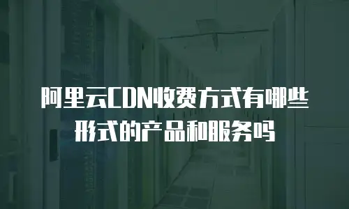 阿里云CDN收费方式有哪些形式的产品和服务吗
