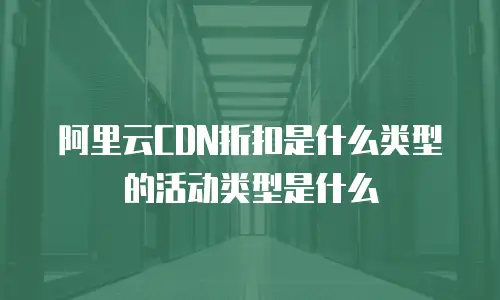 阿里云CDN折扣是什么类型的活动类型是什么