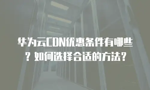 华为云CDN优惠条件有哪些？如何选择合适的方法？