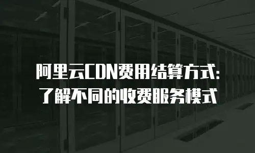 阿里云CDN费用结算方式：了解不同的收费服务模式