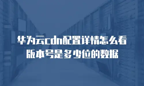 华为云cdn配置详情怎么看版本号是多少位的数据