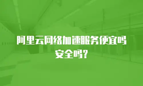 阿里云网络加速服务便宜吗安全吗？