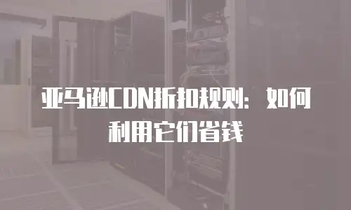亚马逊CDN折扣规则：如何利用它们省钱
