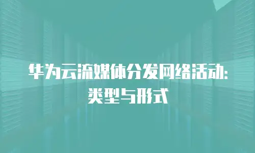 华为云流媒体分发网络活动：类型与形式