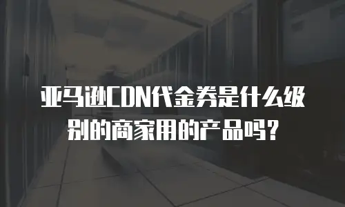 亚马逊CDN代金券是什么级别的商家用的产品吗？