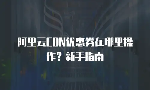 阿里云CDN优惠券在哪里操作？新手指南