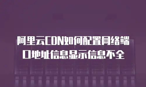 阿里云CDN如何配置网络端口地址信息显示信息不全