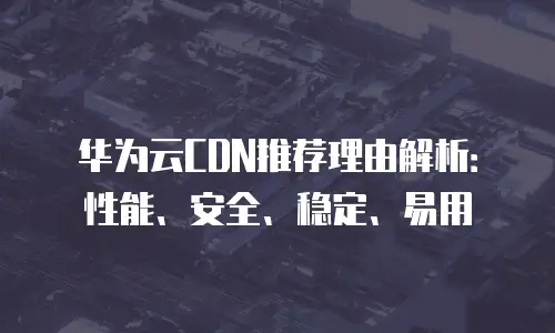 华为云CDN推荐理由解析：性能、安全、稳定、易用