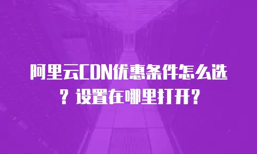 阿里云CDN优惠条件怎么选？设置在哪里打开？