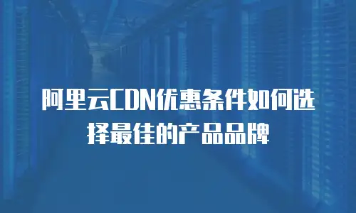 阿里云CDN优惠条件如何选择最佳的产品品牌