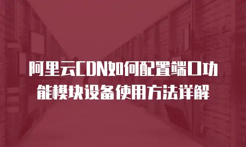 阿里云CDN如何配置端口功能模块设备使用方法详解