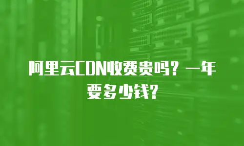 阿里云CDN收费贵吗？一年要多少钱？
