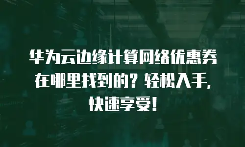 华为云边缘计算网络优惠券在哪里找到的？轻松入手，快速享受！