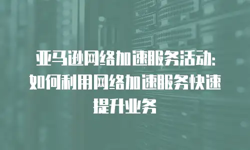 亚马逊网络加速服务活动：如何利用网络加速服务快速提升业务