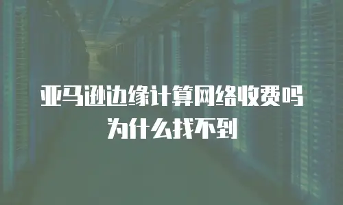 亚马逊边缘计算网络收费吗为什么找不到