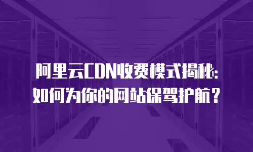 阿里云CDN收费模式揭秘：如何为你的网站保驾护航？