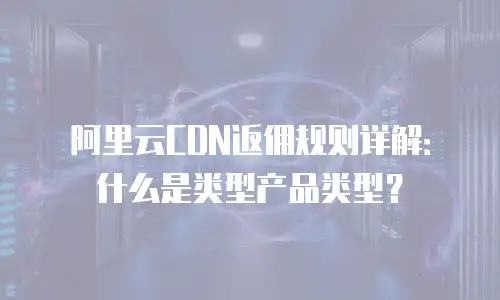 阿里云CDN返佣规则详解：什么是类型产品类型？
