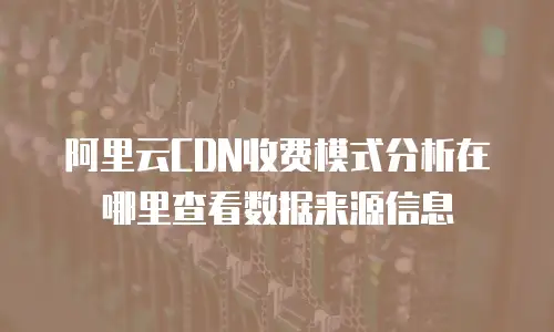 阿里云CDN收费模式分析在哪里查看数据来源信息