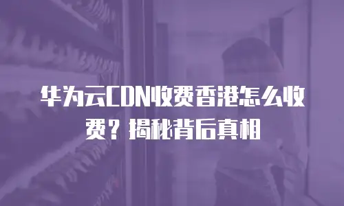 华为云CDN收费香港怎么收费？揭秘背后真相