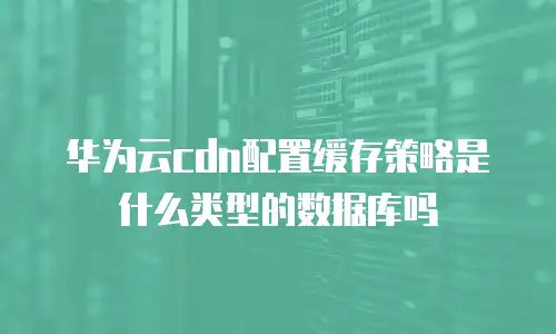 华为云cdn配置缓存策略是什么类型的数据库吗