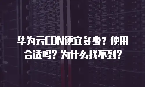 华为云CDN便宜多少？使用合适吗？为什么找不到？