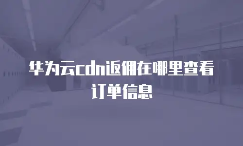 华为云cdn返佣在哪里查看订单信息