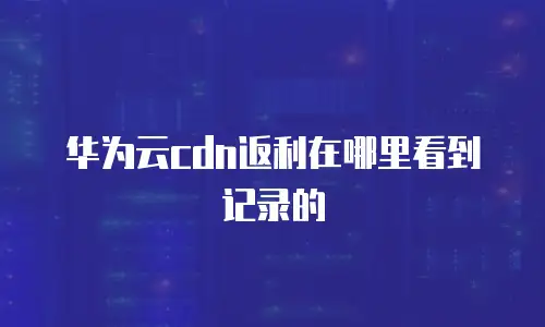 华为云cdn返利在哪里看到记录的