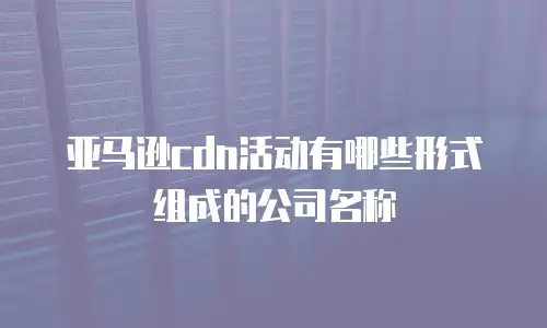 亚马逊cdn活动有哪些形式组成的公司名称
