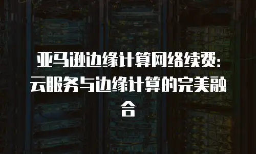 亚马逊边缘计算网络续费：云服务与边缘计算的完美融合