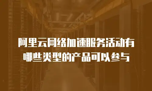 阿里云网络加速服务活动有哪些类型的产品可以参与