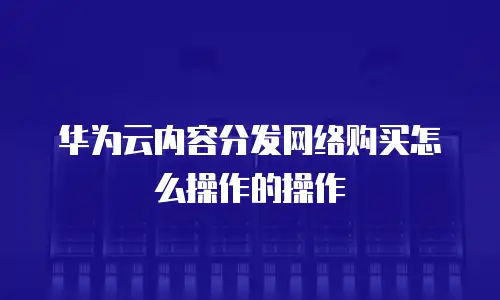 华为云内容分发网络购买怎么操作的操作