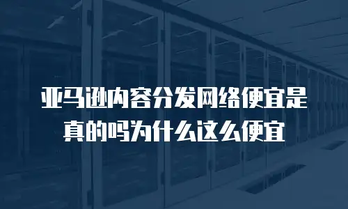 亚马逊内容分发网络便宜是真的吗为什么这么便宜