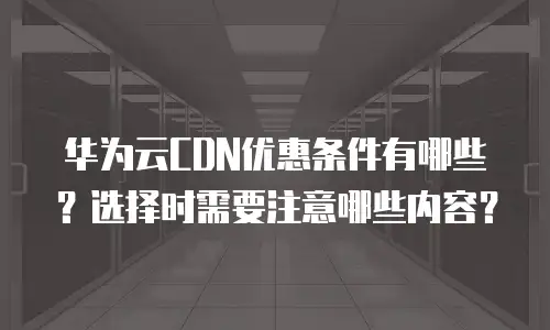 华为云CDN优惠条件有哪些？选择时需要注意哪些内容？