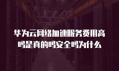 华为云网络加速服务费用高吗是真的吗安全吗为什么